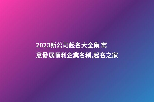 2023新公司起名大全集 寓意發展順利企業名稱,起名之家-第1張-公司起名-玄機派